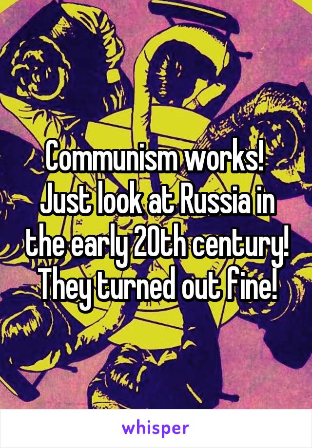 Communism works! 
Just look at Russia in the early 20th century! They turned out fine!