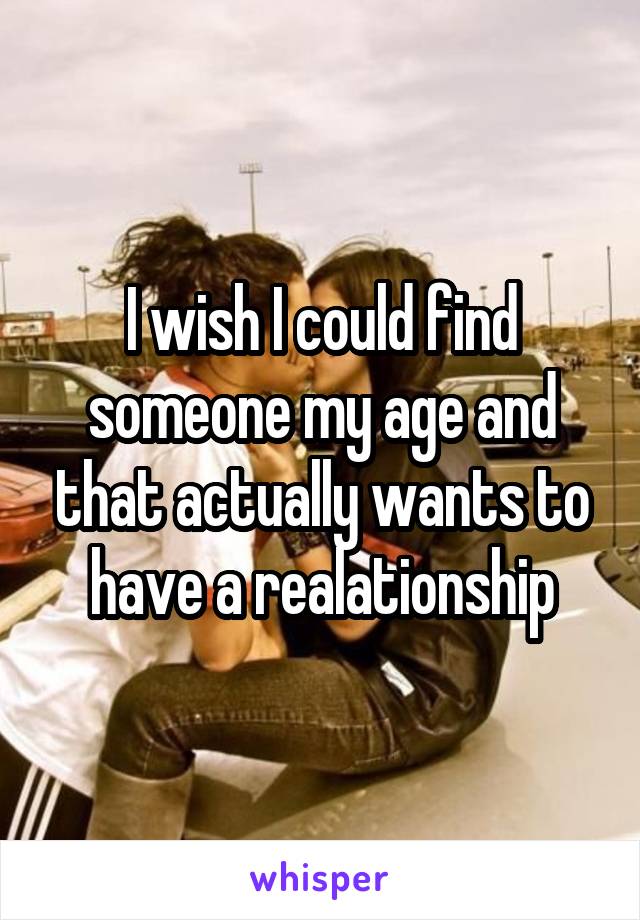 I wish I could find someone my age and that actually wants to have a realationship