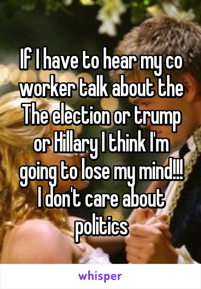 If I have to hear my co worker talk about the The election or trump or Hillary I think I'm going to lose my mind!!!
I don't care about politics
