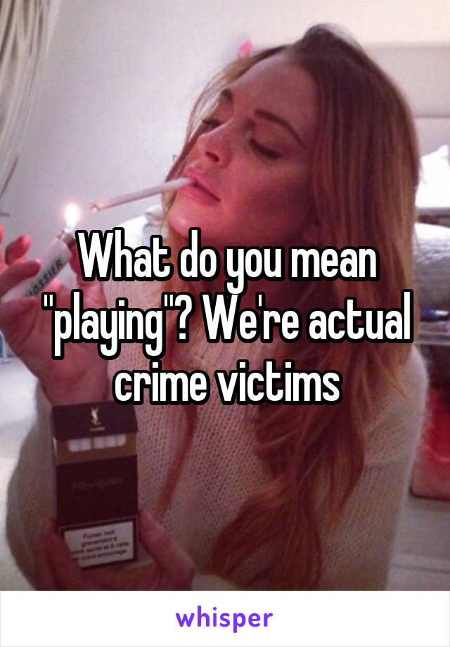 What do you mean "playing"? We're actual crime victims