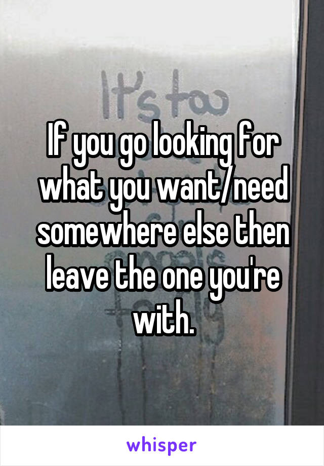If you go looking for what you want/need somewhere else then leave the one you're with.