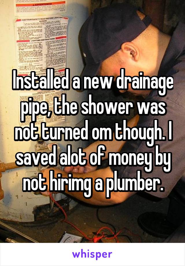 Installed a new drainage pipe, the shower was not turned om though. I saved alot of money by not hirimg a plumber.