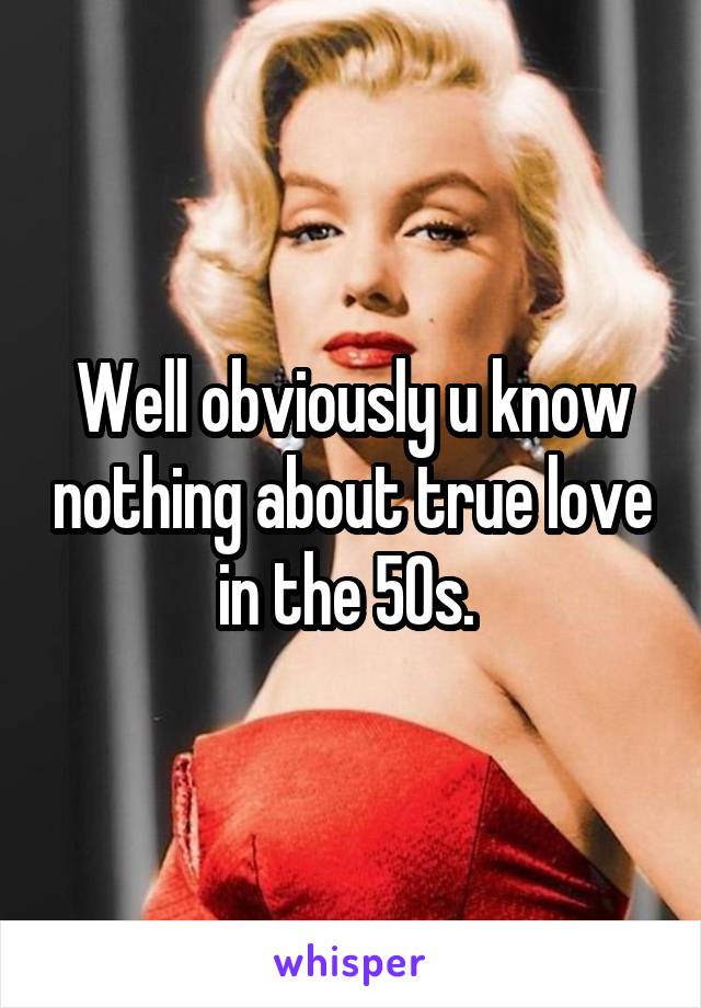 Well obviously u know nothing about true love in the 50s. 