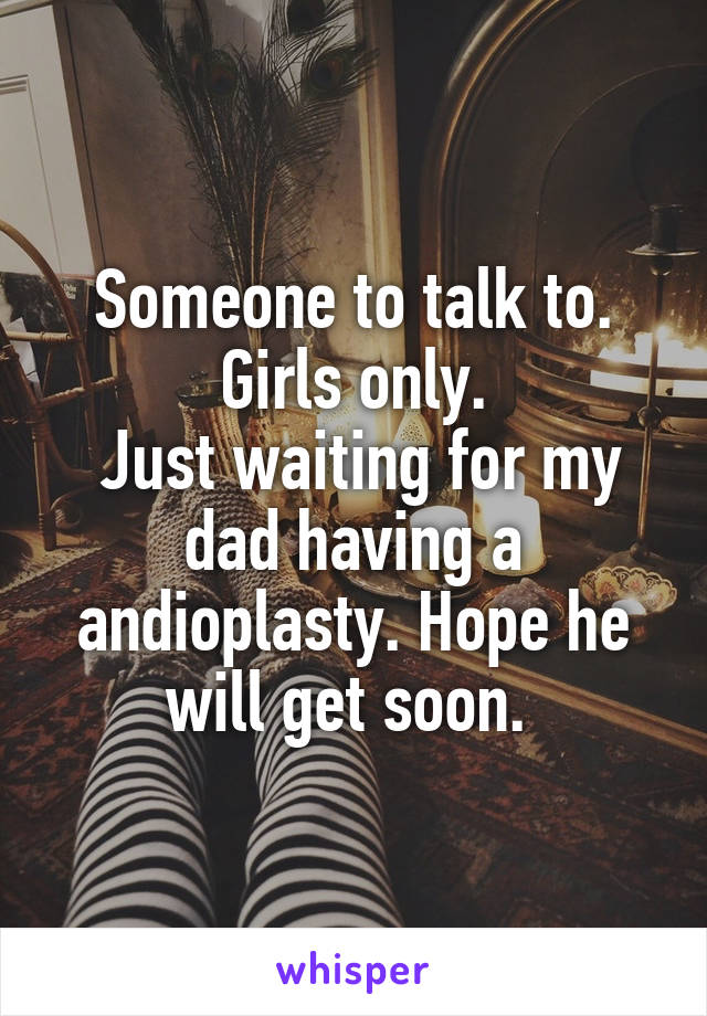 Someone to talk to.
Girls only.
 Just waiting for my dad having a andioplasty. Hope he will get soon. 