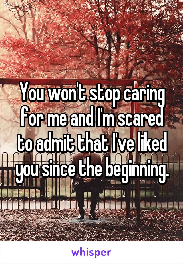 You won't stop caring for me and I'm scared to admit that I've liked you since the beginning.