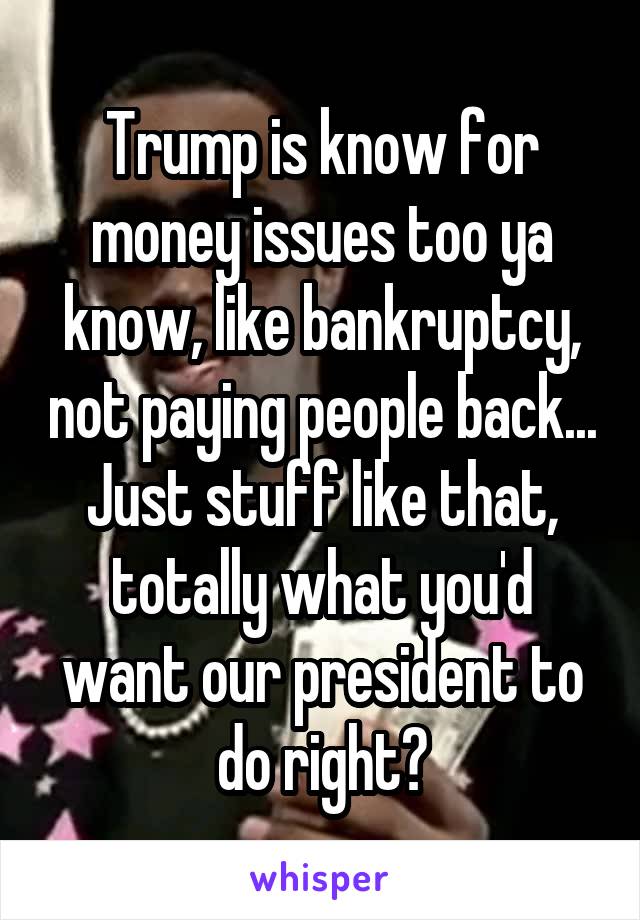 Trump is know for money issues too ya know, like bankruptcy, not paying people back... Just stuff like that, totally what you'd want our president to do right?
