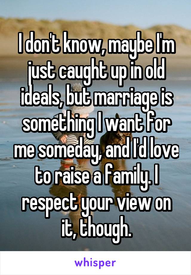 I don't know, maybe I'm just caught up in old ideals, but marriage is something I want for me someday, and I'd love to raise a family. I respect your view on it, though.