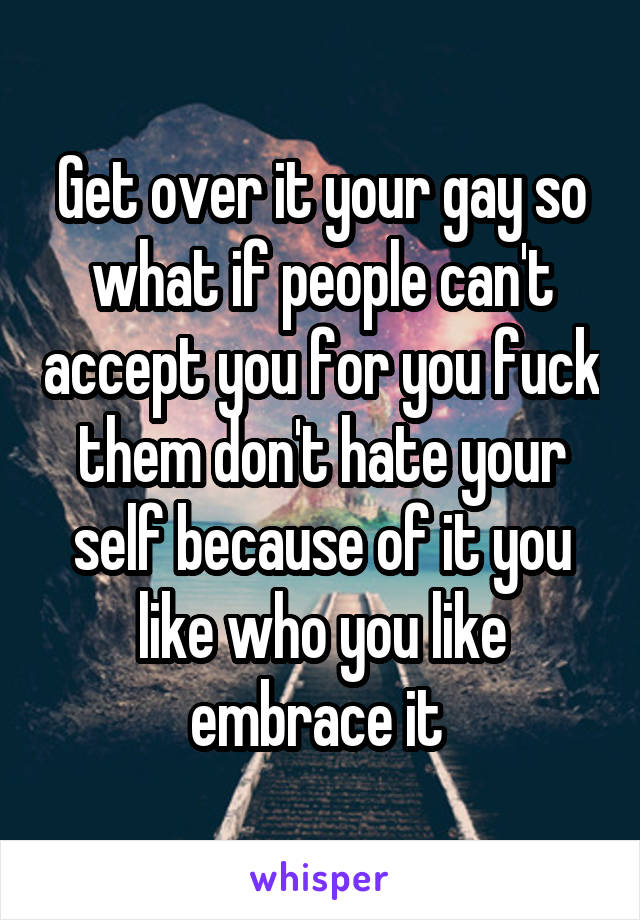 Get over it your gay so what if people can't accept you for you fuck them don't hate your self because of it you like who you like embrace it 