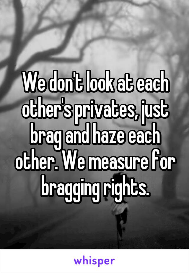 We don't look at each other's privates, just brag and haze each other. We measure for bragging rights.