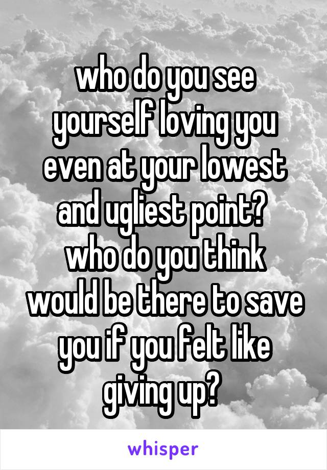 who do you see yourself loving you even at your lowest and ugliest point? 
who do you think would be there to save you if you felt like giving up? 