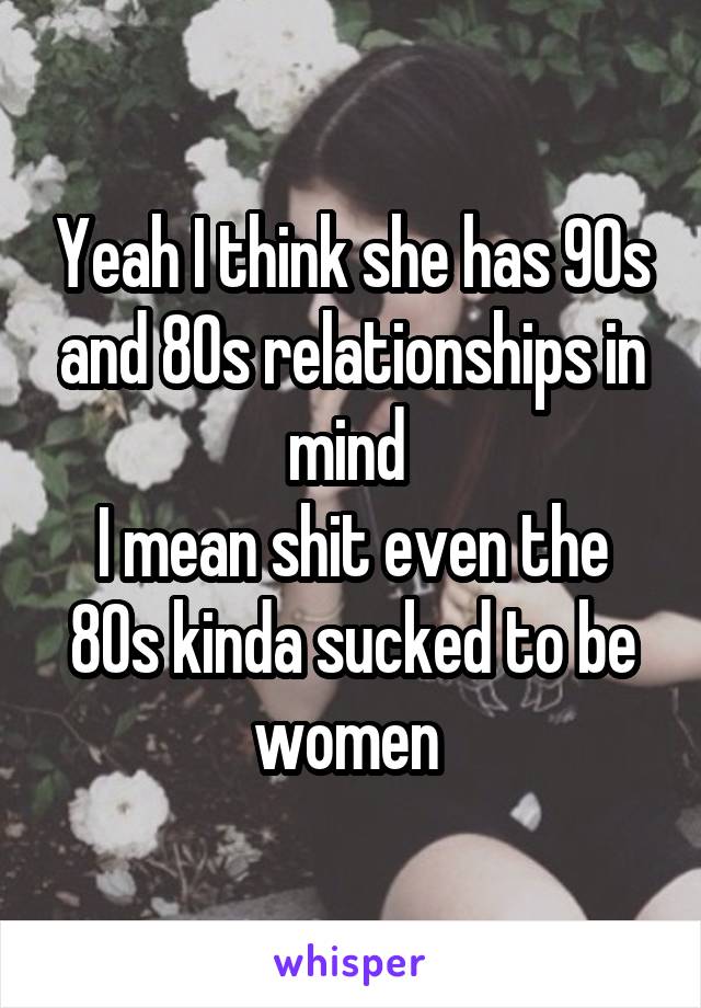 Yeah I think she has 90s and 80s relationships in mind 
I mean shit even the 80s kinda sucked to be women 