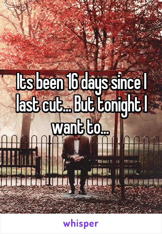 Its been 16 days since I last cut... But tonight I want to... 
