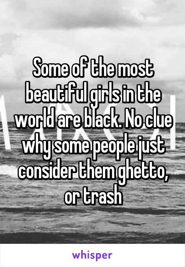 Some of the most beautiful girls in the world are black. No clue why some people just consider them ghetto, or trash