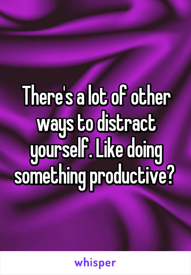 There's a lot of other ways to distract yourself. Like doing something productive? 