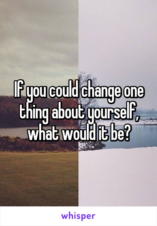 If you could change one thing about yourself, what would it be?