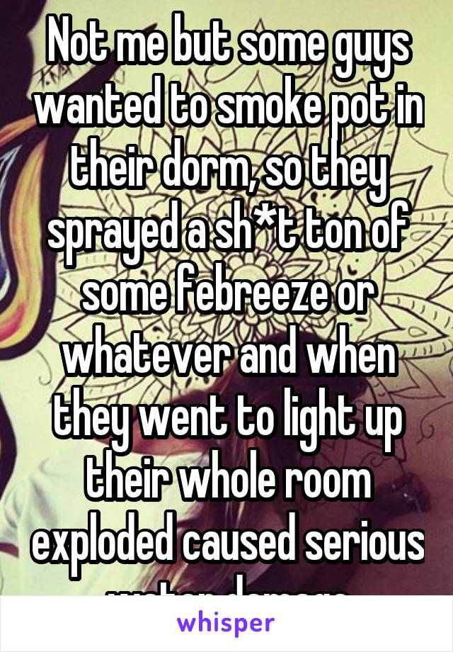 Not me but some guys wanted to smoke pot in their dorm, so they sprayed a sh*t ton of some febreeze or whatever and when they went to light up their whole room exploded caused serious water damage