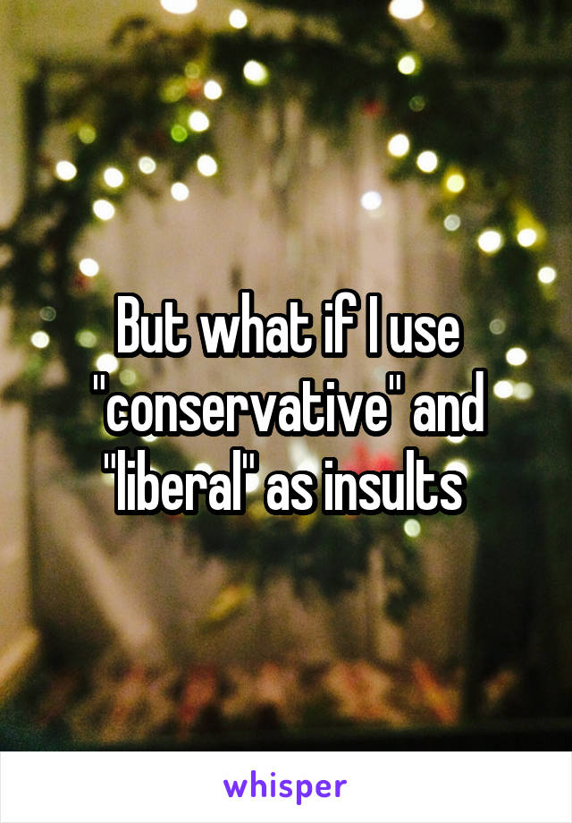 But what if I use "conservative" and "liberal" as insults 