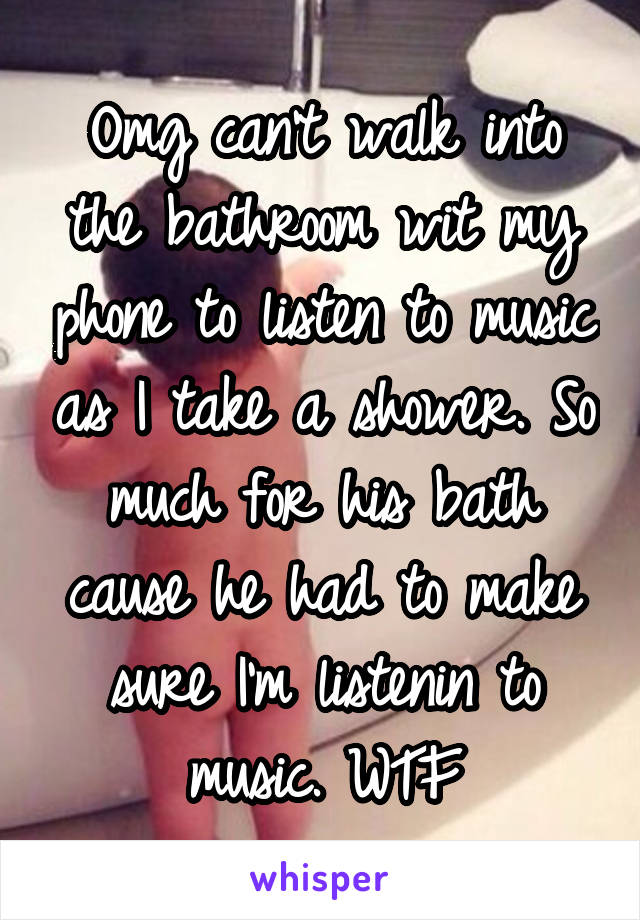 Omg can't walk into the bathroom wit my phone to listen to music as I take a shower. So much for his bath cause he had to make sure I'm listenin to music. WTF