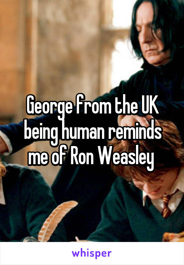 George from the UK being human reminds me of Ron Weasley 
