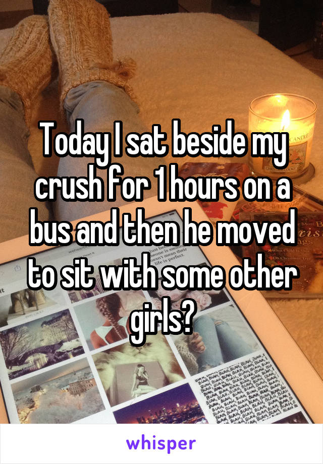 Today I sat beside my crush for 1 hours on a bus and then he moved to sit with some other girls😭