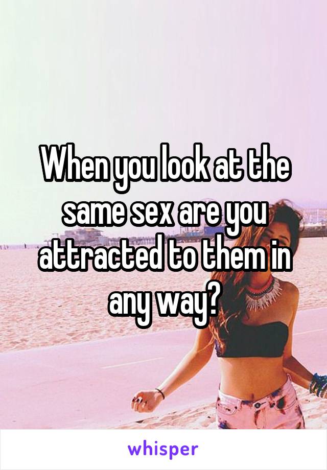 When you look at the same sex are you attracted to them in any way?