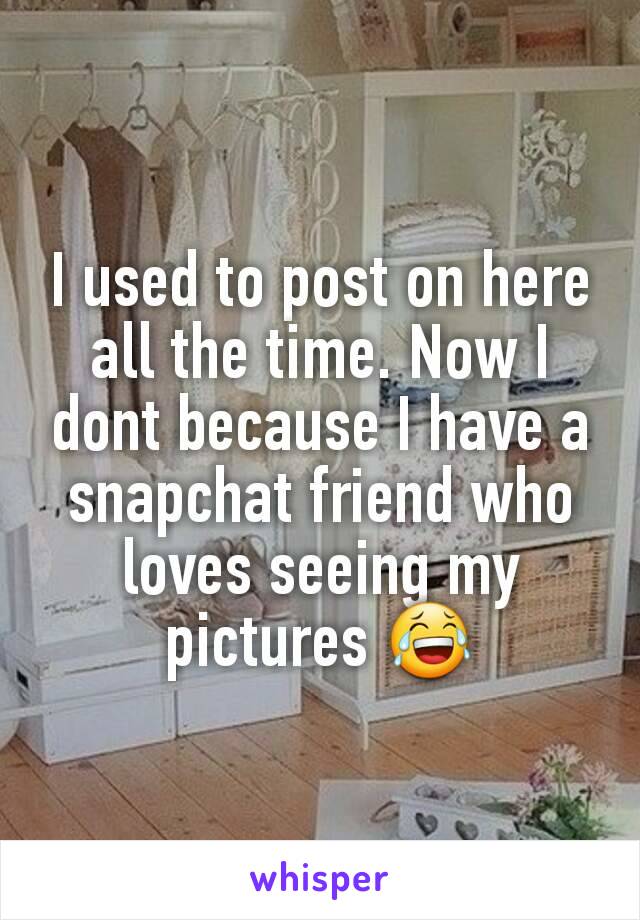 I used to post on here all the time. Now I dont because I have a snapchat friend who loves seeing my pictures 😂