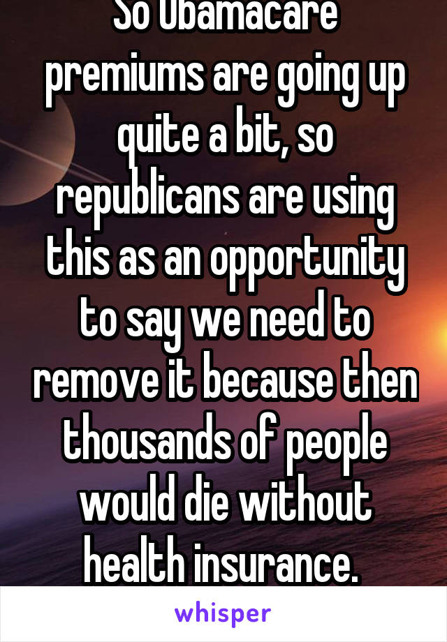 So Obamacare premiums are going up quite a bit, so republicans are using this as an opportunity to say we need to remove it because then thousands of people would die without health insurance.  #jesus