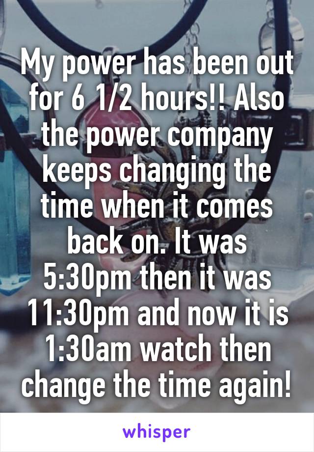 My power has been out for 6 1/2 hours!! Also the power company keeps changing the time when it comes back on. It was 5:30pm then it was 11:30pm and now it is 1:30am watch then change the time again!