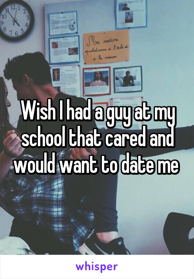 Wish I had a guy at my school that cared and would want to date me 