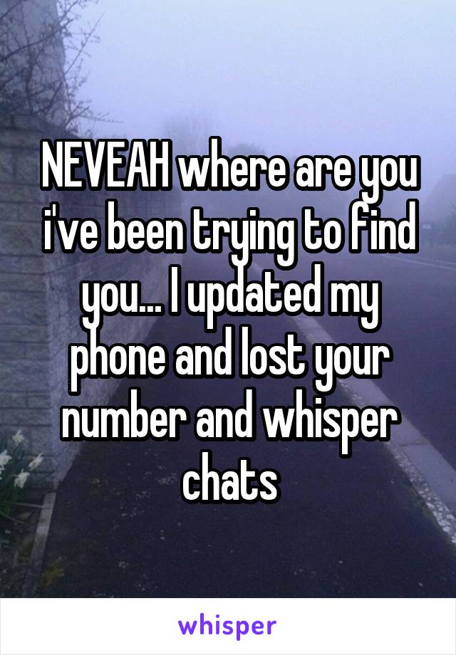 NEVEAH where are you i've been trying to find you... I updated my phone and lost your number and whisper chats
