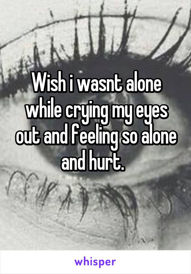 Wish i wasnt alone while crying my eyes out and feeling so alone and hurt.  
