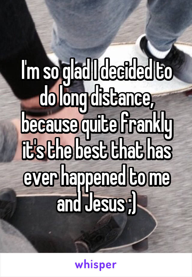 I'm so glad I decided to do long distance, because quite frankly it's the best that has ever happened to me and Jesus ;)