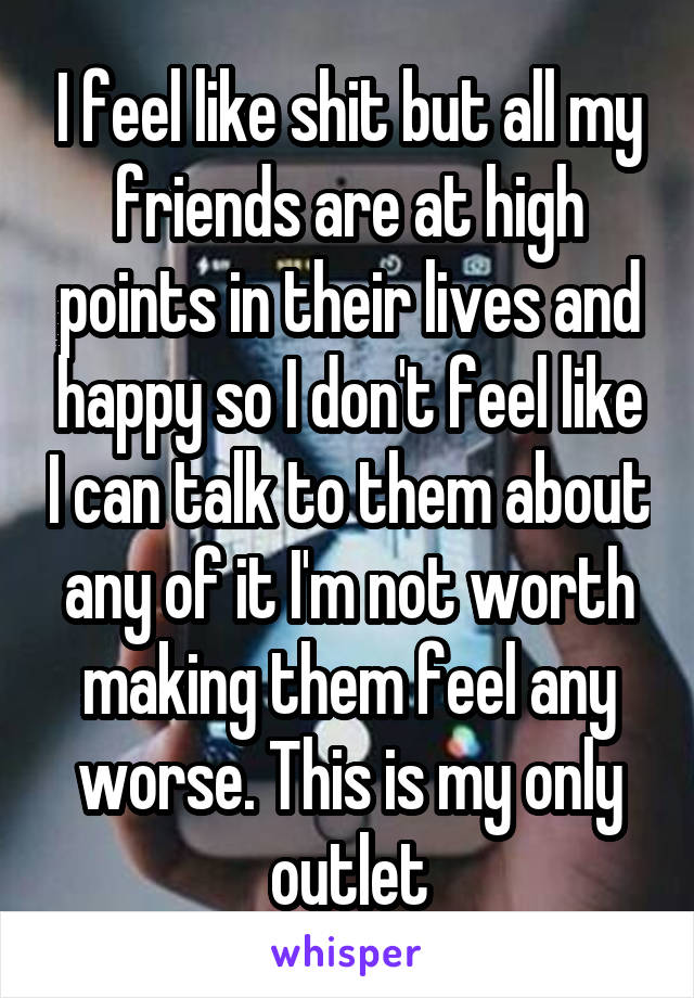 I feel like shit but all my friends are at high points in their lives and happy so I don't feel like I can talk to them about any of it I'm not worth making them feel any worse. This is my only outlet