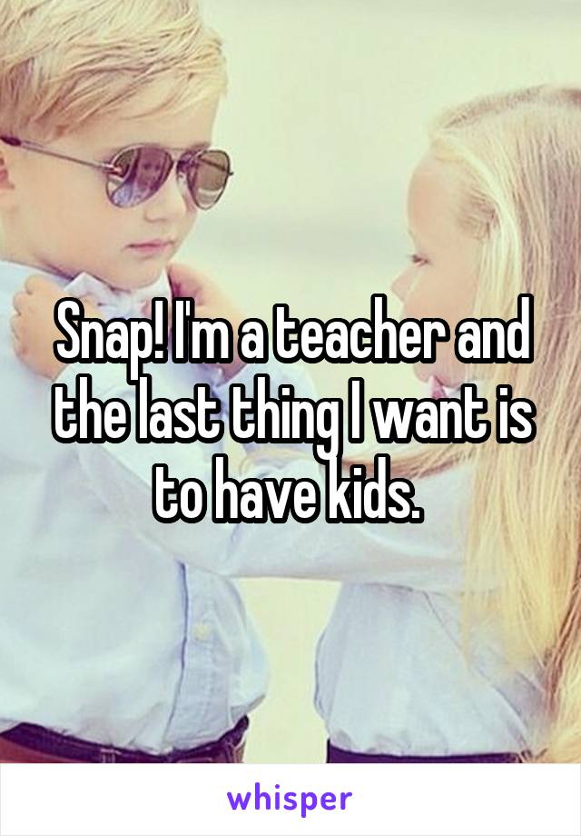 Snap! I'm a teacher and the last thing I want is to have kids. 