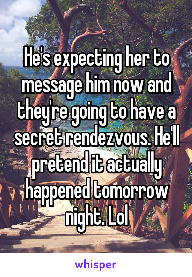 He's expecting her to message him now and they're going to have a secret rendezvous. He'll pretend it actually happened tomorrow night. Lol