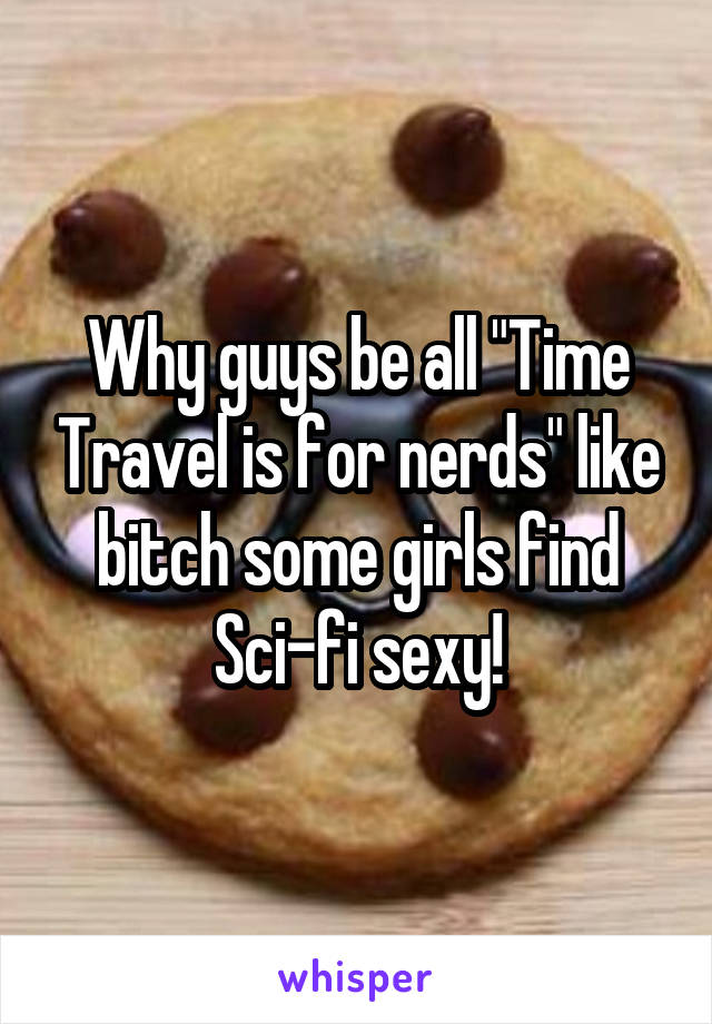 Why guys be all "Time Travel is for nerds" like bitch some girls find Sci-fi sexy!