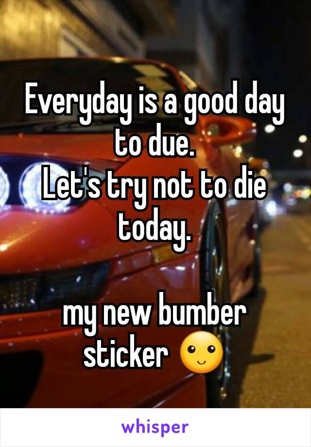 Everyday is a good day to due.
Let's try not to die today.

my new bumber sticker 🙂