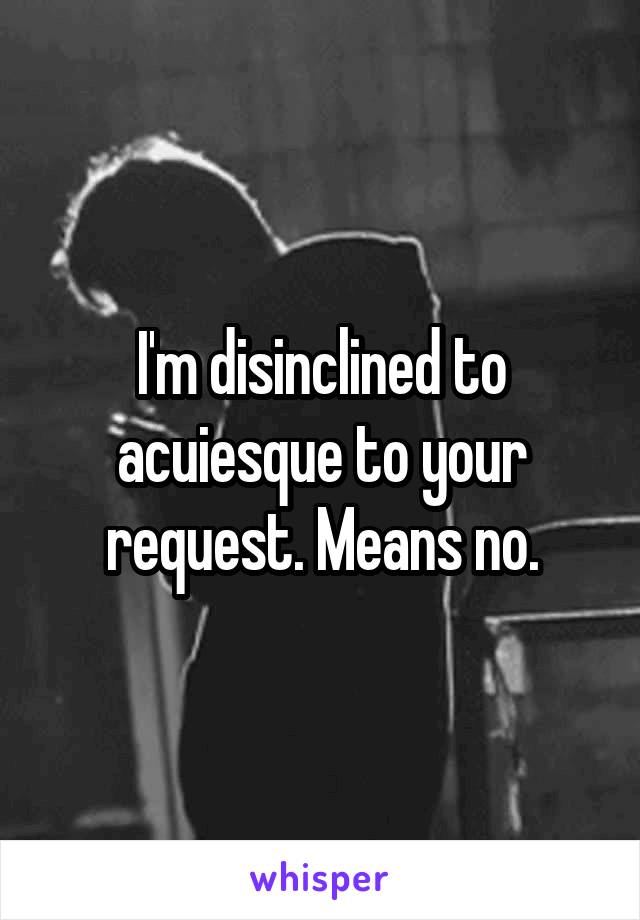 I'm disinclined to acuiesque to your request. Means no.