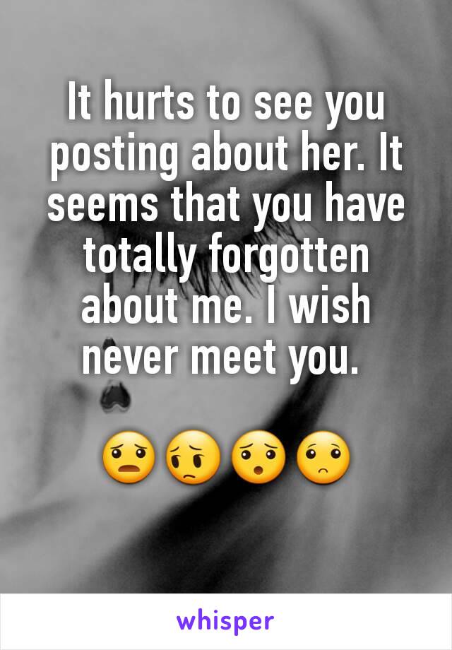 It hurts to see you posting about her. It seems that you have totally forgotten about me. I wish never meet you. 

😦😔😯🙁
