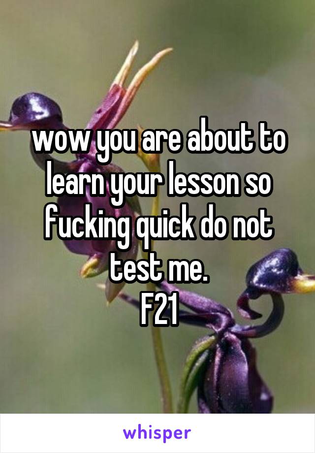 wow you are about to learn your lesson so fucking quick do not test me.
F21
