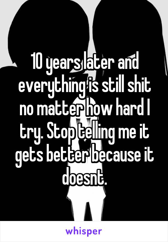 10 years later and everything is still shit no matter how hard I try. Stop telling me it gets better because it doesnt.