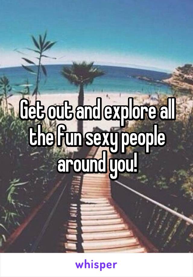 Get out and explore all the fun sexy people around you!