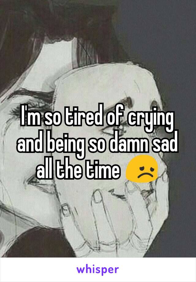 I'm so tired of crying and being so damn sad all the time 😞