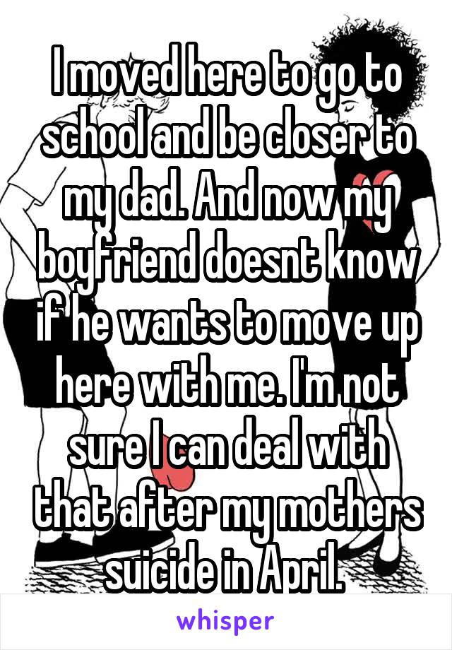 I moved here to go to school and be closer to my dad. And now my boyfriend doesnt know if he wants to move up here with me. I'm not sure I can deal with that after my mothers suicide in April. 