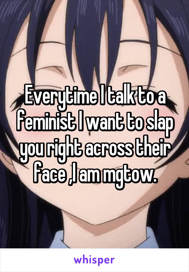 Everytime I talk to a feminist I want to slap you right across their face ,I am mgtow.