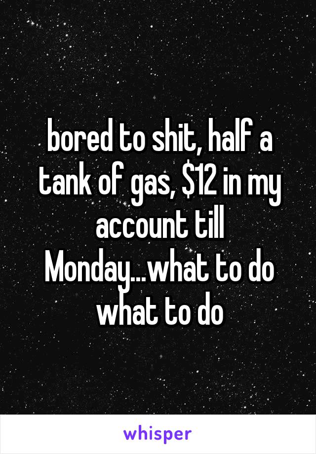 bored to shit, half a tank of gas, $12 in my account till Monday...what to do what to do