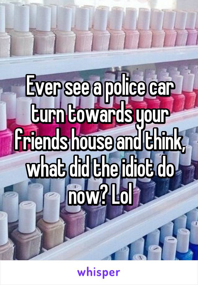 Ever see a police car turn towards your friends house and think, what did the idiot do now? Lol