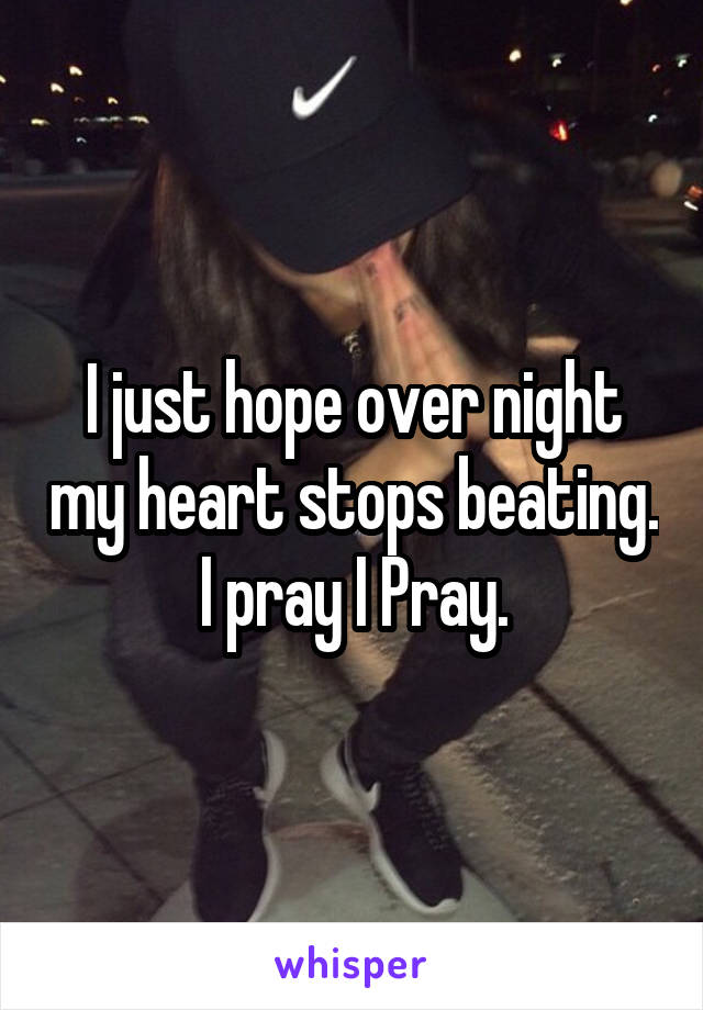 I just hope over night my heart stops beating. I pray I Pray.