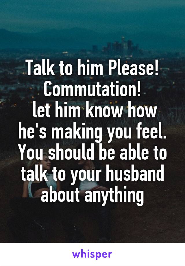 Talk to him Please!
Commutation!
 let him know how he's making you feel. You should be able to talk to your husband about anything