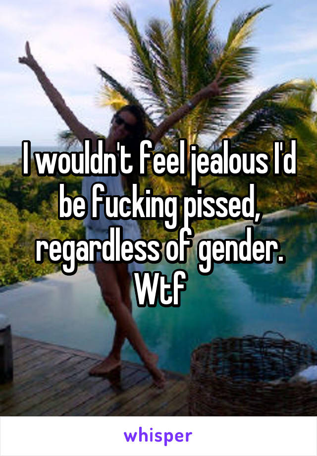 I wouldn't feel jealous I'd be fucking pissed, regardless of gender. Wtf